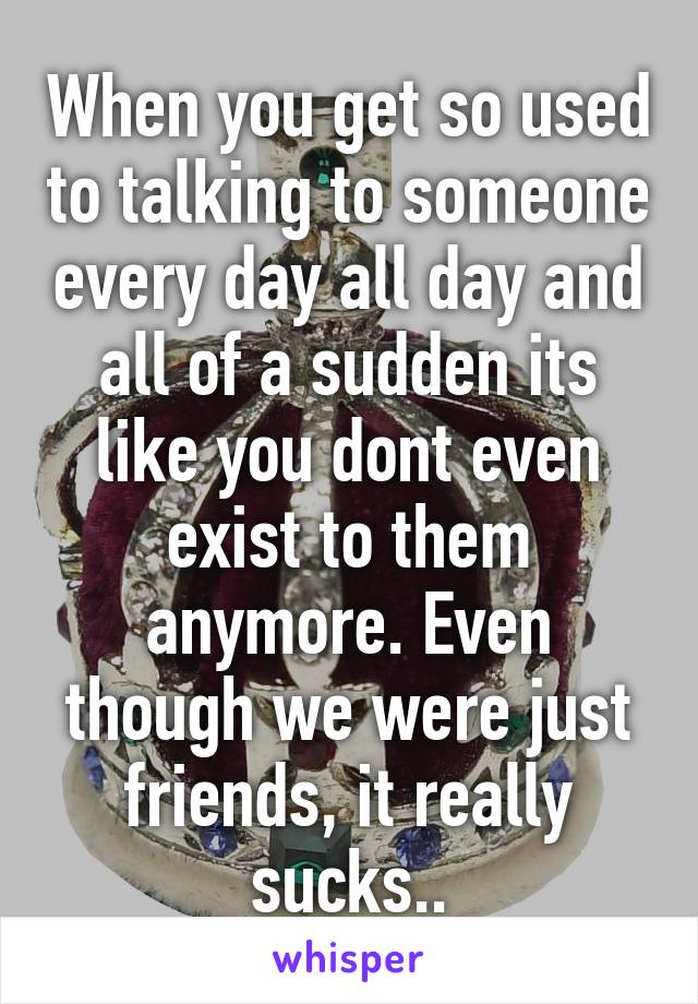 When you get so used to talking to someone every day all day and all of a sudden its like you dont even exist to them anymore. Even though we were just friends, it really sucks..