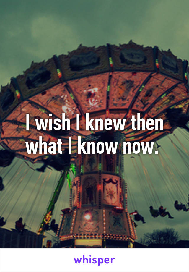 I wish I knew then what I know now. 