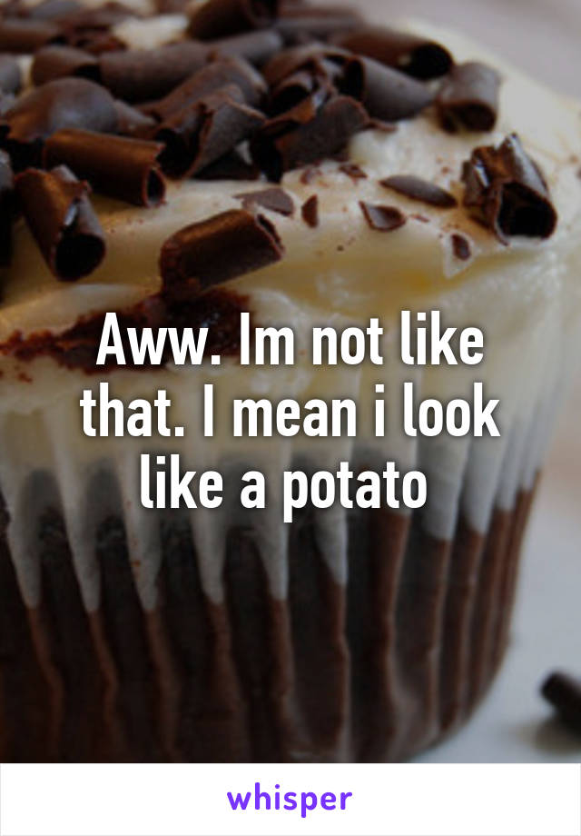 Aww. Im not like that. I mean i look like a potato 