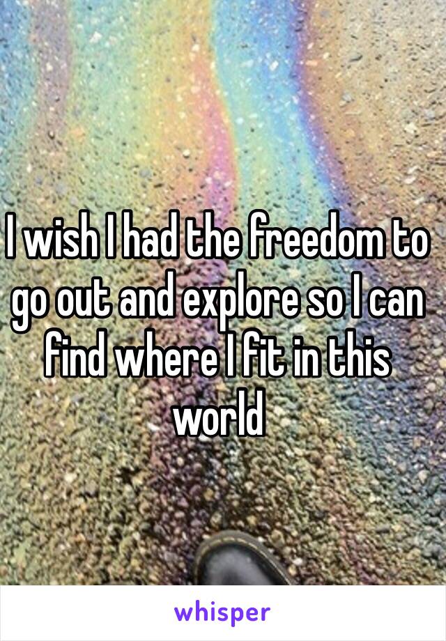 I wish I had the freedom to go out and explore so I can find where I fit in this world 