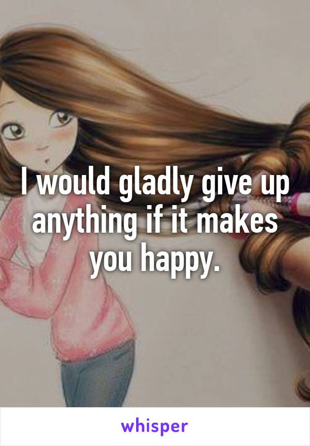 I would gladly give up anything if it makes you happy.