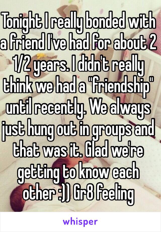 Tonight I really bonded with a friend I've had for about 2 1/2 years. I didn't really think we had a "friendship" until recently. We always just hung out in groups and that was it. Glad we're getting to know each other :)) Gr8 feeling  