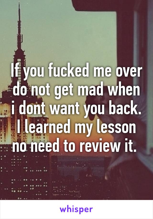 If you fucked me over do not get mad when i dont want you back. I learned my lesson no need to review it. 