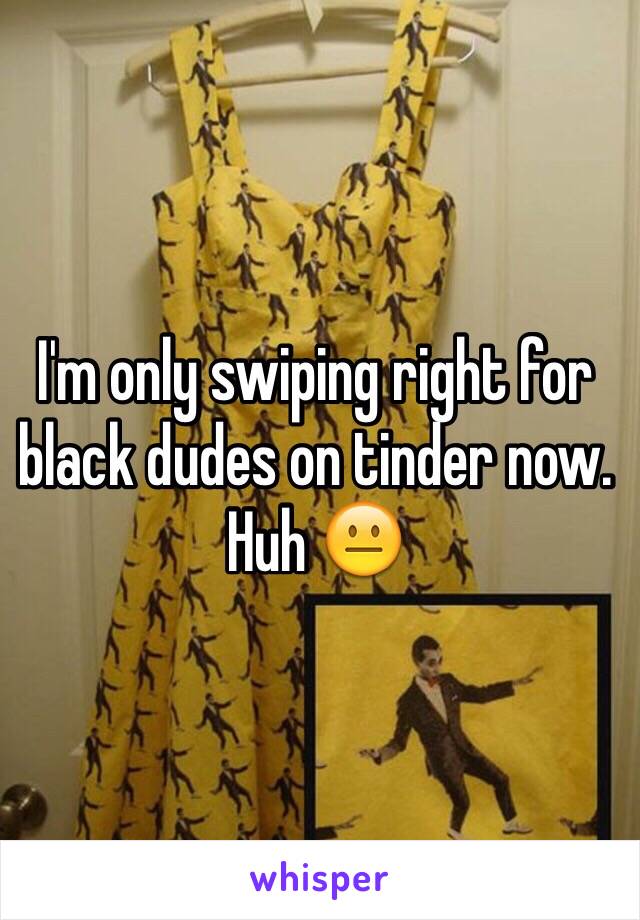 I'm only swiping right for black dudes on tinder now. Huh 😐