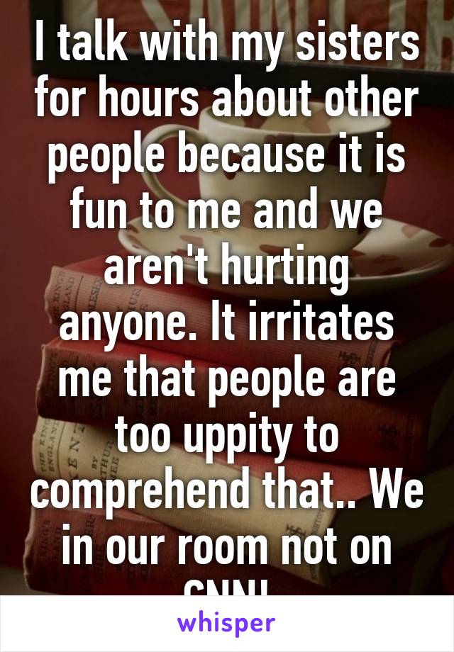 I talk with my sisters for hours about other people because it is fun to me and we aren't hurting anyone. It irritates me that people are too uppity to comprehend that.. We in our room not on CNN!