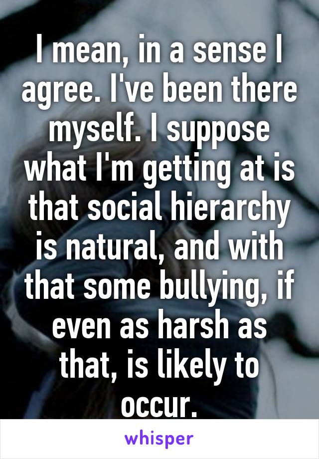 I mean, in a sense I agree. I've been there myself. I suppose what I'm getting at is that social hierarchy is natural, and with that some bullying, if even as harsh as that, is likely to occur.