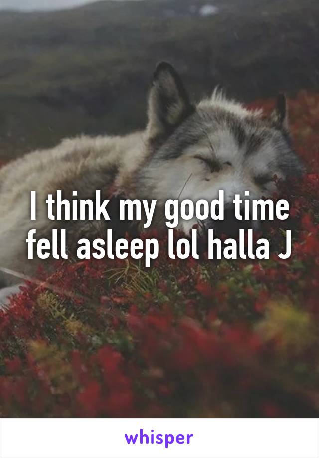 I think my good time fell asleep lol halla J