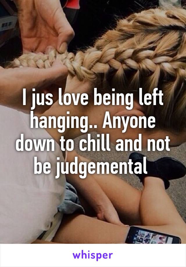 I jus love being left hanging.. Anyone down to chill and not be judgemental 