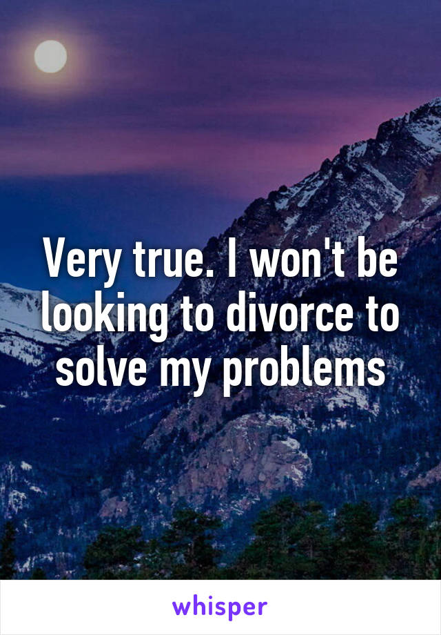 Very true. I won't be looking to divorce to solve my problems