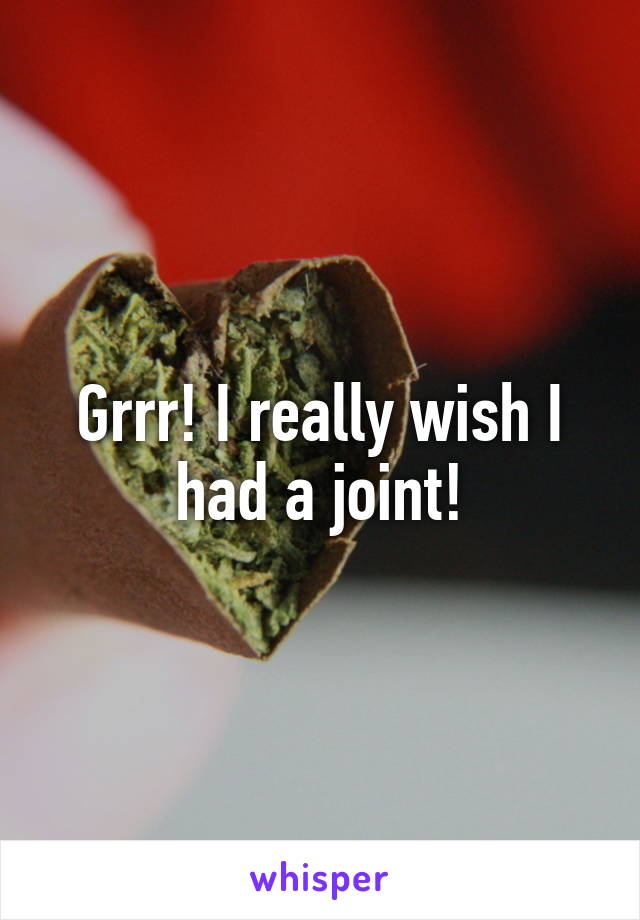 Grrr! I really wish I had a joint!