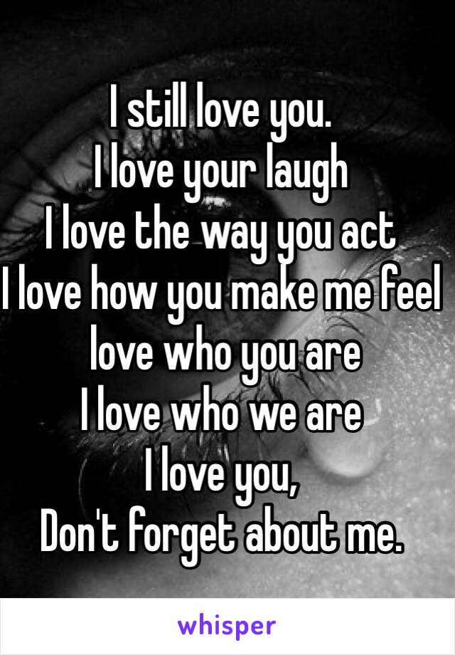 I still love you. 
I love your laugh
I love the way you act
I love how you make me feel
 love who you are
I love who we are
I love you,
Don't forget about me.