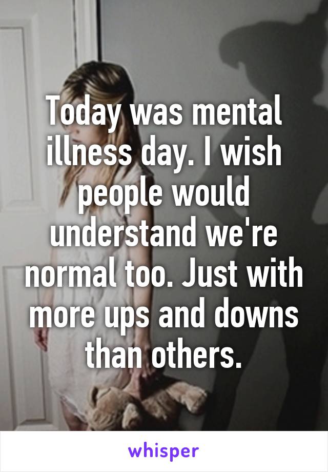 Today was mental illness day. I wish people would understand we're normal too. Just with more ups and downs than others.