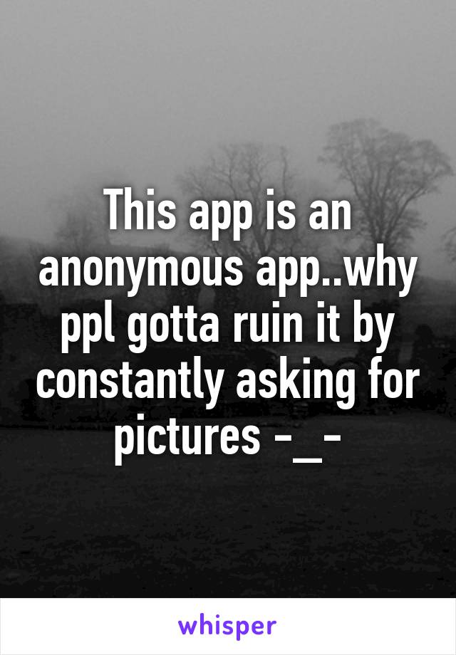 This app is an anonymous app..why ppl gotta ruin it by constantly asking for pictures -_-