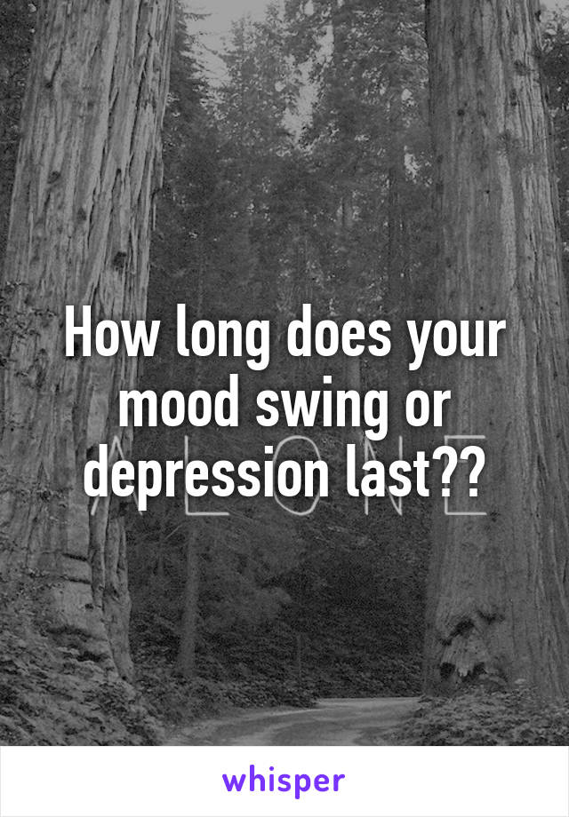 How long does your mood swing or depression last??