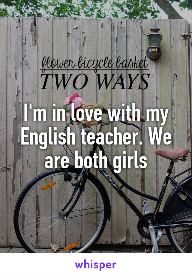 I'm in love with my English teacher. We are both girls