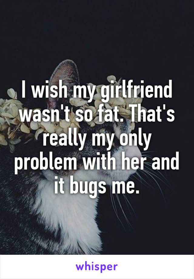 I wish my girlfriend wasn't so fat. That's really my only problem with her and it bugs me.