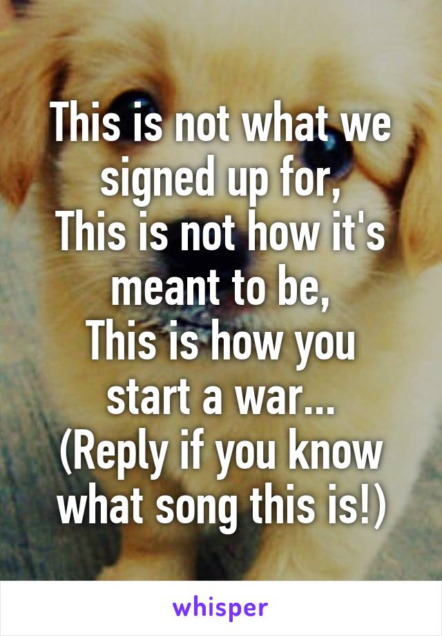 This is not what we signed up for,
This is not how it's meant to be,
This is how you start a war...
(Reply if you know what song this is!)