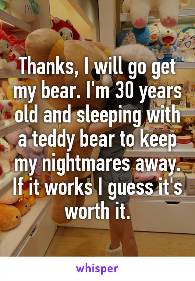 Thanks, I will go get my bear. I'm 30 years old and sleeping with a teddy bear to keep my nightmares away. If it works I guess it's worth it.