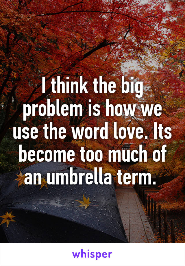 I think the big problem is how we use the word love. Its become too much of an umbrella term. 