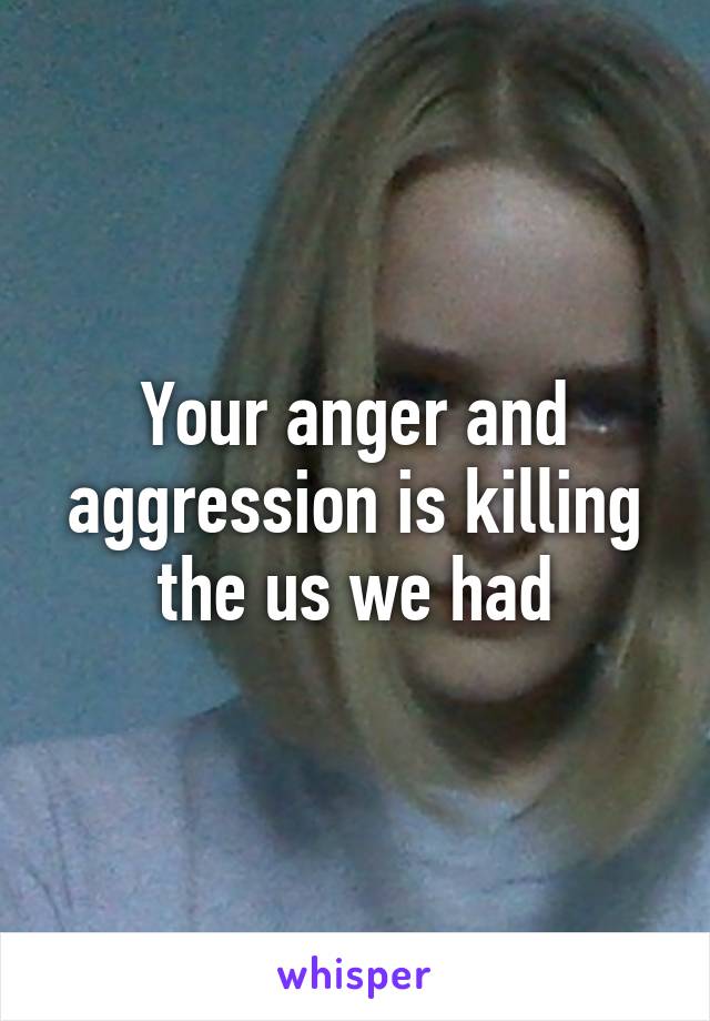 Your anger and aggression is killing the us we had