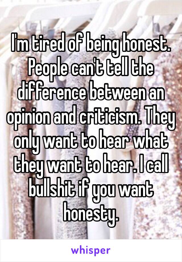 I'm tired of being honest. People can't tell the difference between an opinion and criticism. They only want to hear what they want to hear. I call bullshit if you want honesty. 