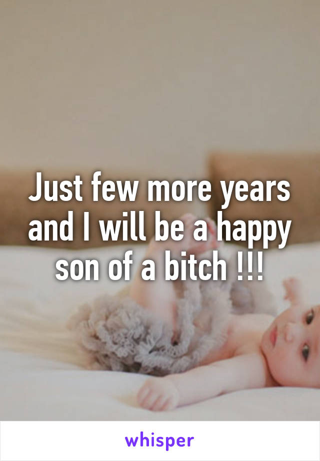 Just few more years and I will be a happy son of a bitch !!!