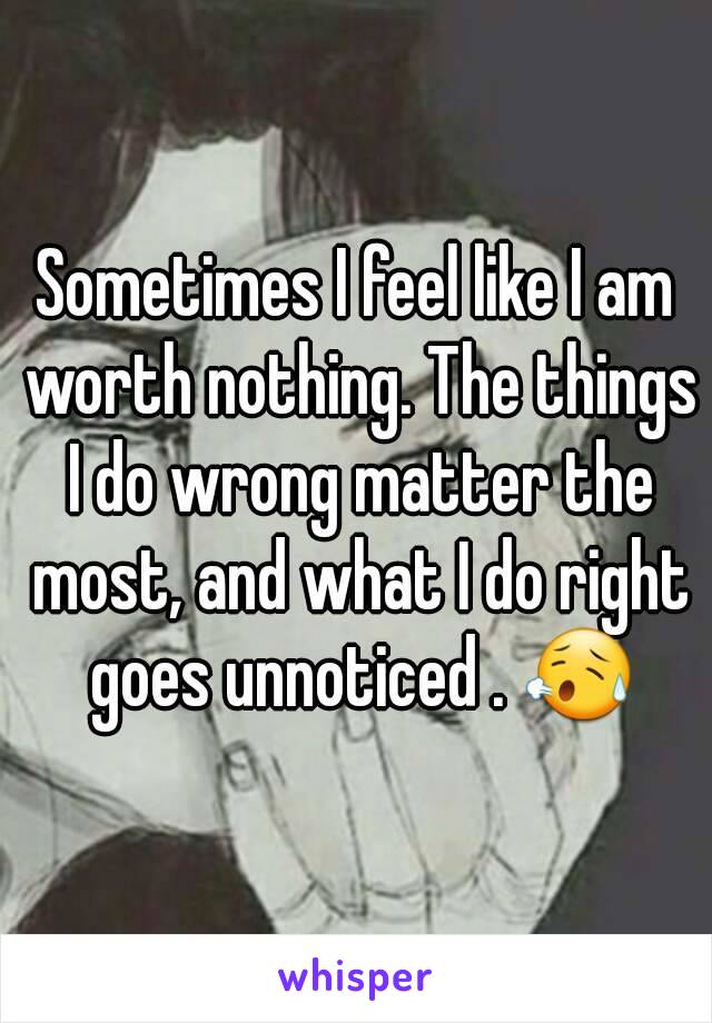 Sometimes I feel like I am worth nothing. The things I do wrong matter the most, and what I do right goes unnoticed . 😥