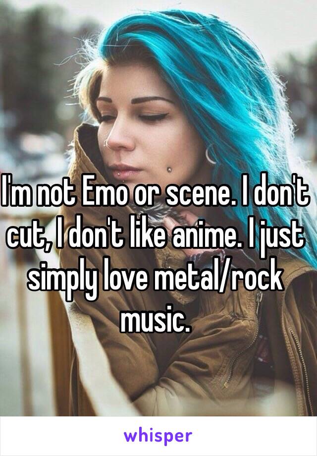 I'm not Emo or scene. I don't cut, I don't like anime. I just simply love metal/rock music.