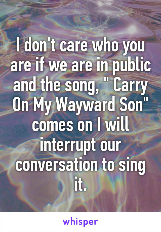 I don't care who you are if we are in public and the song, " Carry On My Wayward Son" comes on I will interrupt our conversation to sing it.