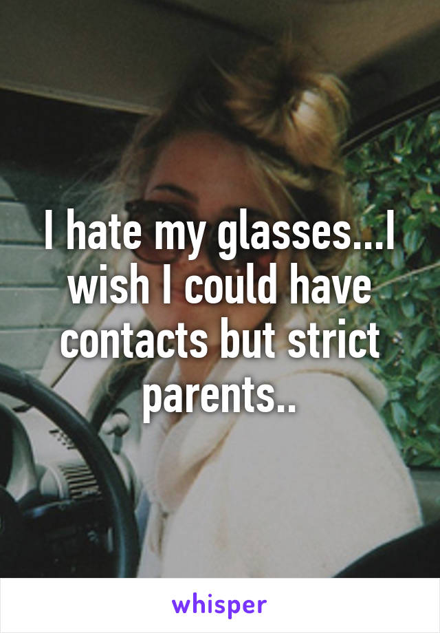 I hate my glasses...I wish I could have contacts but strict parents..