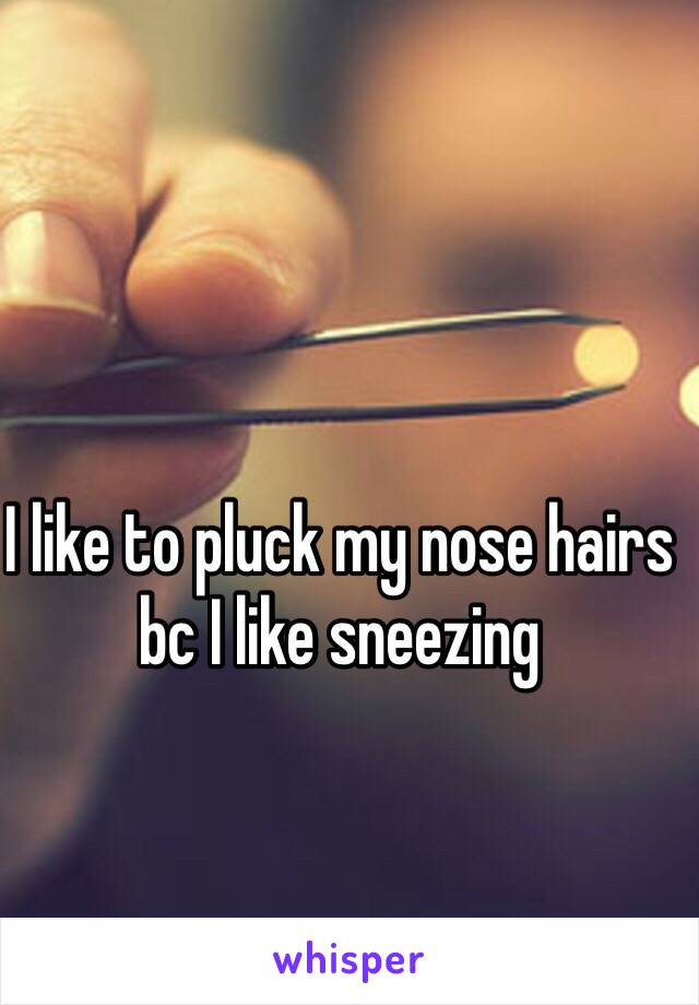 I like to pluck my nose hairs bc I like sneezing 