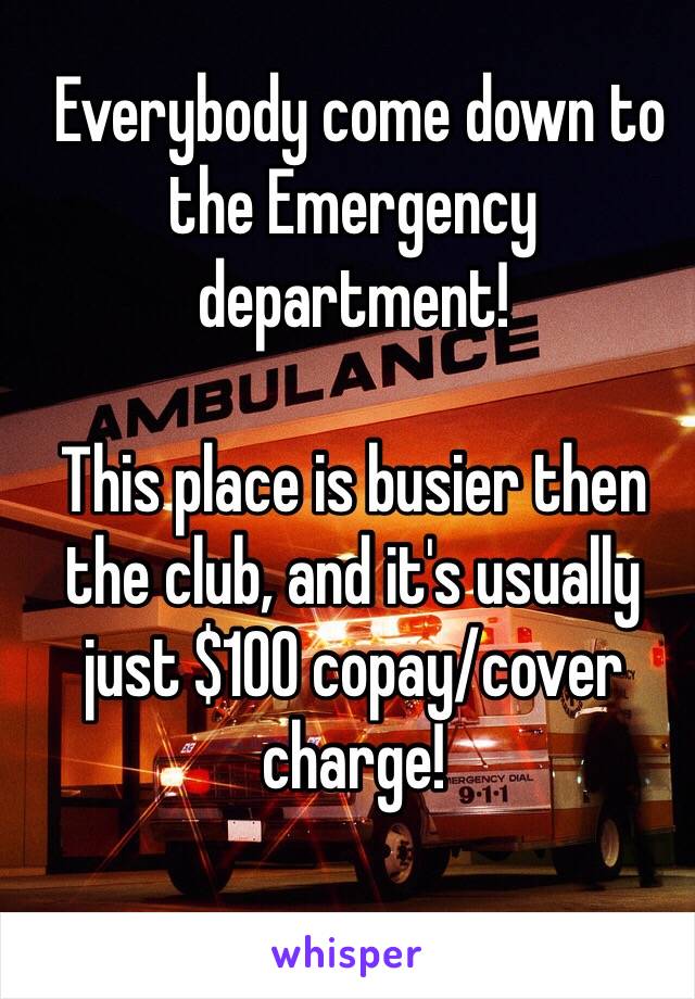  Everybody come down to the Emergency department!

This place is busier then the club, and it's usually just $100 copay/cover charge!