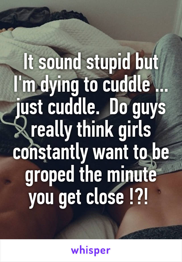 It sound stupid but I'm dying to cuddle ... just cuddle.  Do guys really think girls constantly want to be groped the minute you get close !?! 