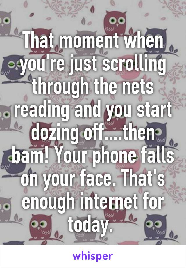 That moment when you're just scrolling through the nets reading and you start dozing off....then bam! Your phone falls on your face. That's enough internet for today. 