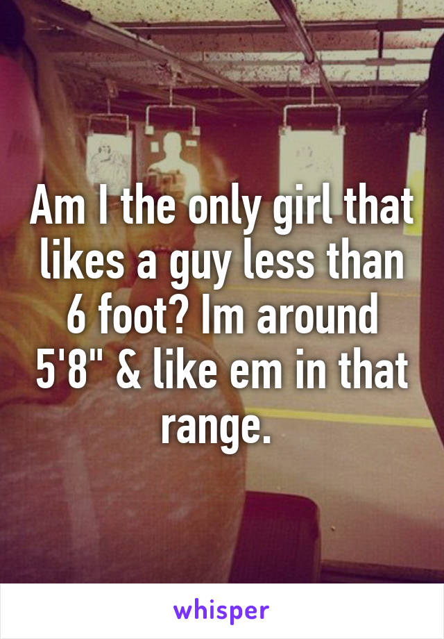 Am I the only girl that likes a guy less than 6 foot? Im around 5'8" & like em in that range. 