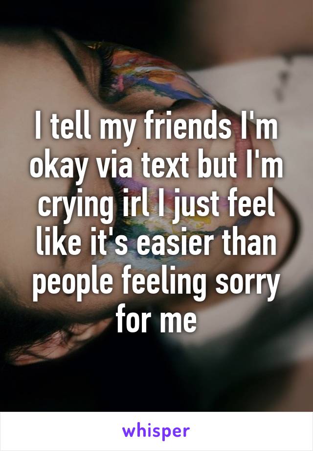 I tell my friends I'm okay via text but I'm crying irl I just feel like it's easier than people feeling sorry for me