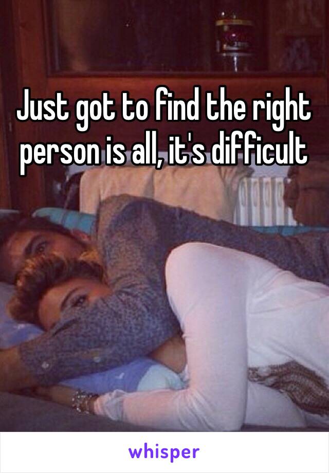 Just got to find the right person is all, it's difficult 