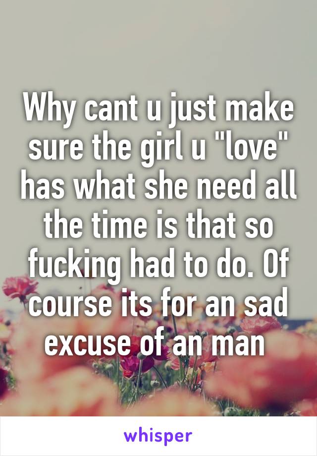 Why cant u just make sure the girl u "love" has what she need all the time is that so fucking had to do. Of course its for an sad excuse of an man 