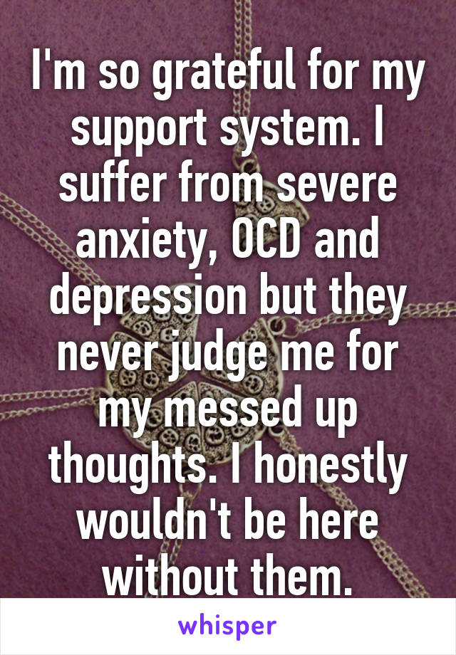 I'm so grateful for my support system. I suffer from severe anxiety, OCD and depression but they never judge me for my messed up thoughts. I honestly wouldn't be here without them.