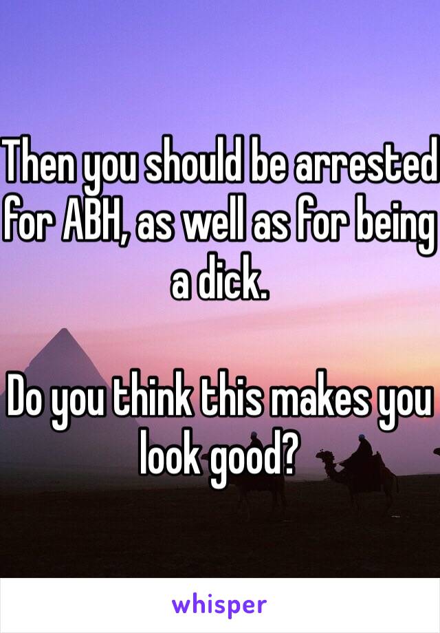 Then you should be arrested for ABH, as well as for being a dick.

Do you think this makes you look good?