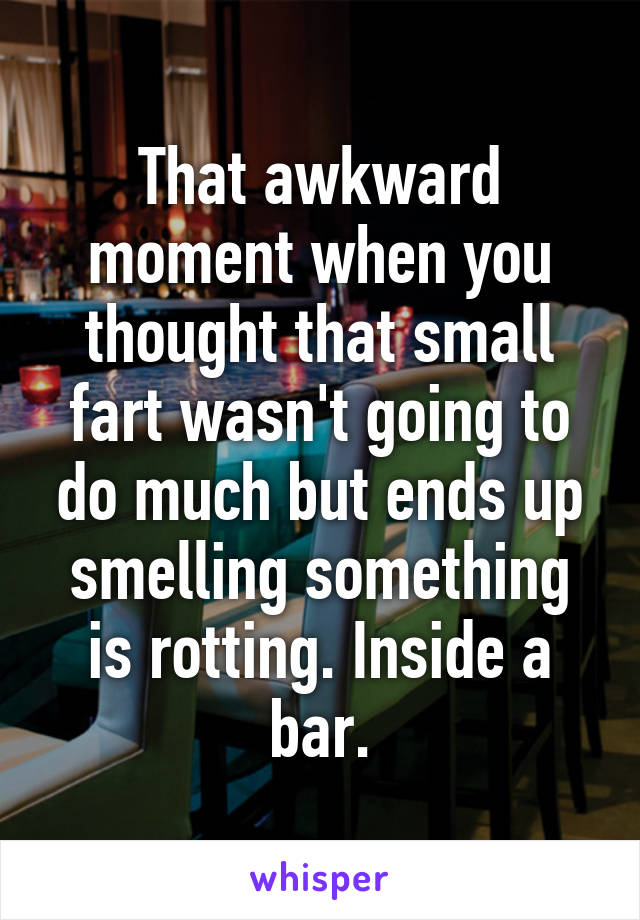 That awkward moment when you thought that small fart wasn't going to do much but ends up smelling something is rotting. Inside a bar.