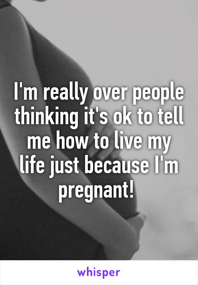 I'm really over people thinking it's ok to tell me how to live my life just because I'm pregnant! 