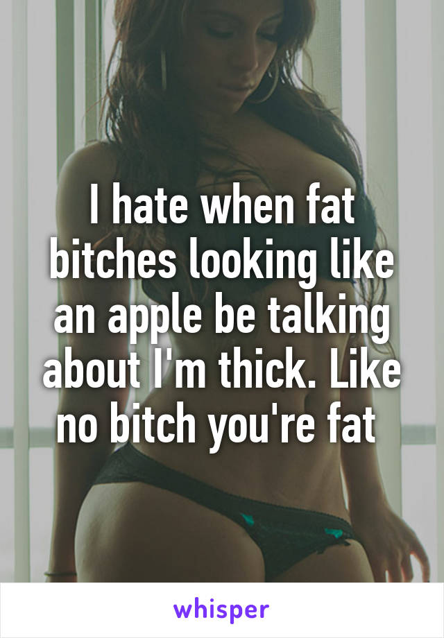 I hate when fat bitches looking like an apple be talking about I'm thick. Like no bitch you're fat 