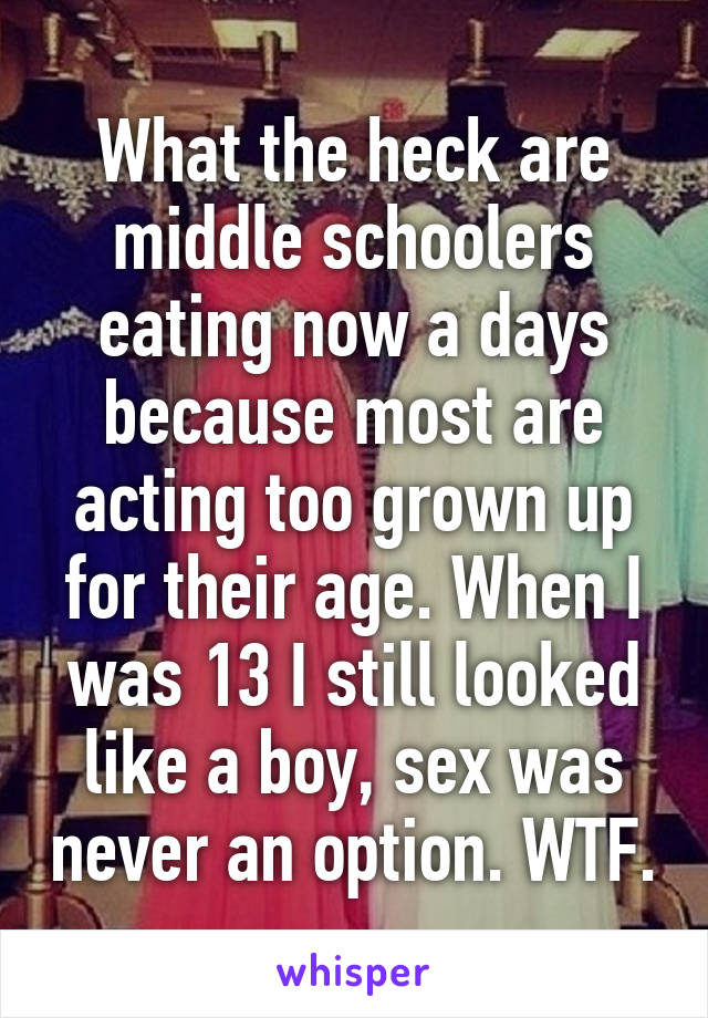 What the heck are middle schoolers eating now a days because most are acting too grown up for their age. When I was 13 I still looked like a boy, sex was never an option. WTF.