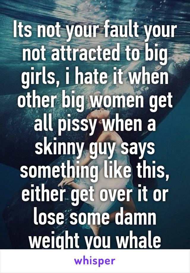 Its not your fault your not attracted to big girls, i hate it when other big women get all pissy when a skinny guy says something like this, either get over it or lose some damn weight you whale