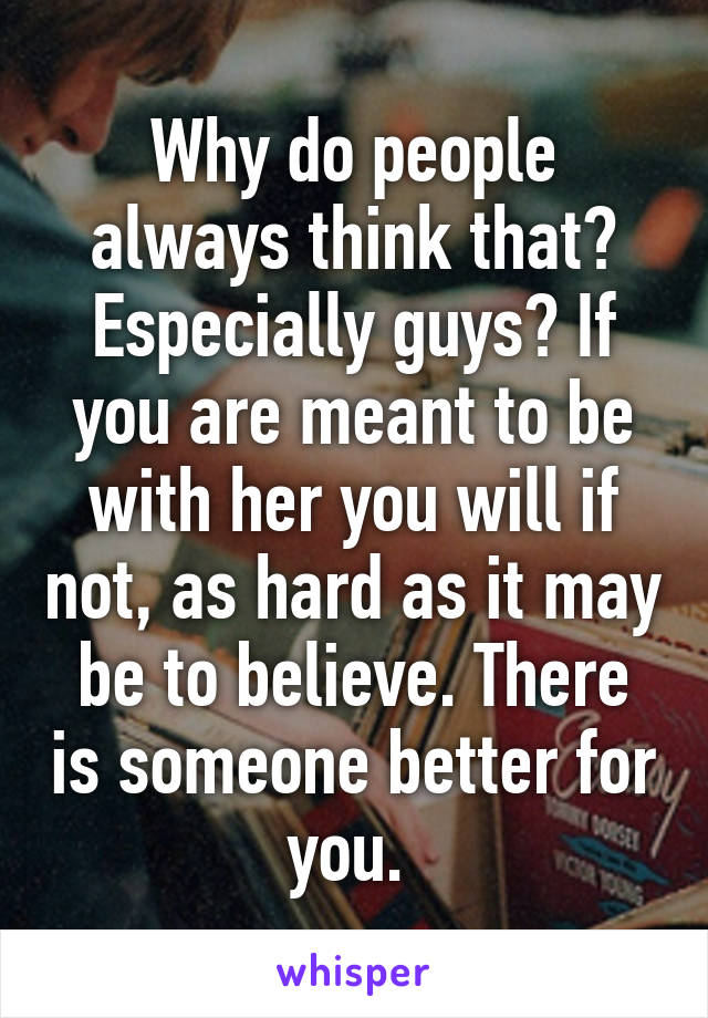 Why do people always think that? Especially guys? If you are meant to be with her you will if not, as hard as it may be to believe. There is someone better for you. 