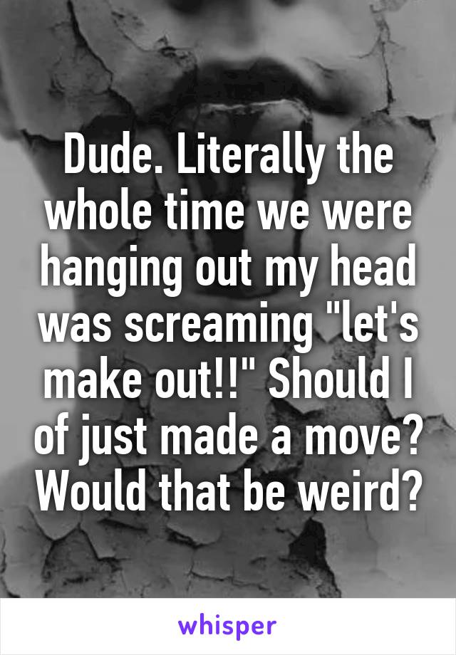 Dude. Literally the whole time we were hanging out my head was screaming "let's make out!!" Should I of just made a move? Would that be weird?