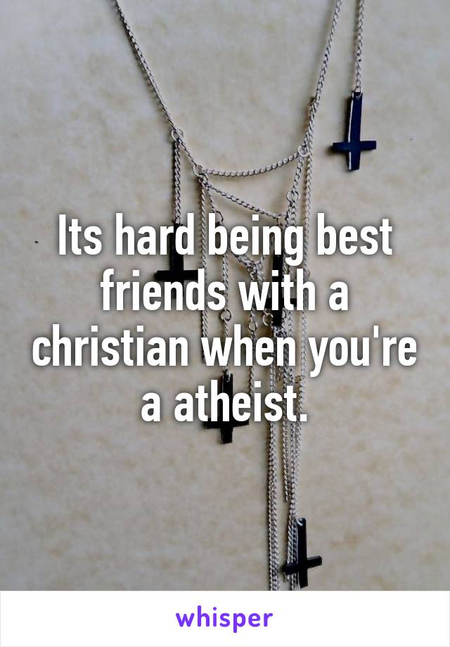 Its hard being best friends with a christian when you're a atheist.