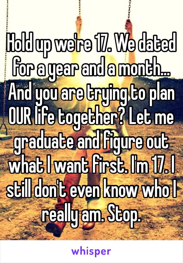 Hold up we're 17. We dated for a year and a month...
And you are trying to plan OUR life together? Let me graduate and figure out what I want first. I'm 17. I still don't even know who I really am. Stop.