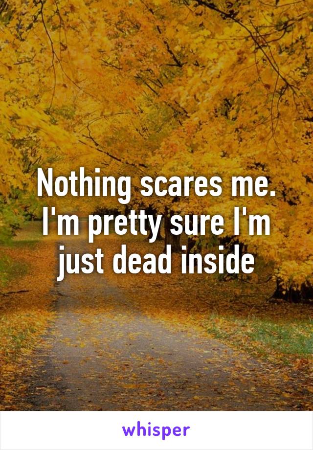 Nothing scares me. I'm pretty sure I'm just dead inside